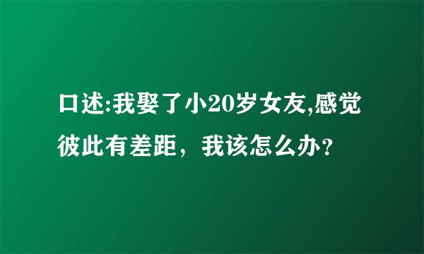 口述:我娶了小20岁女友,感觉彼此有差距，我该怎么办？