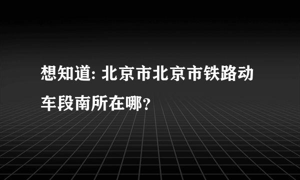 想知道: 北京市北京市铁路动车段南所在哪？