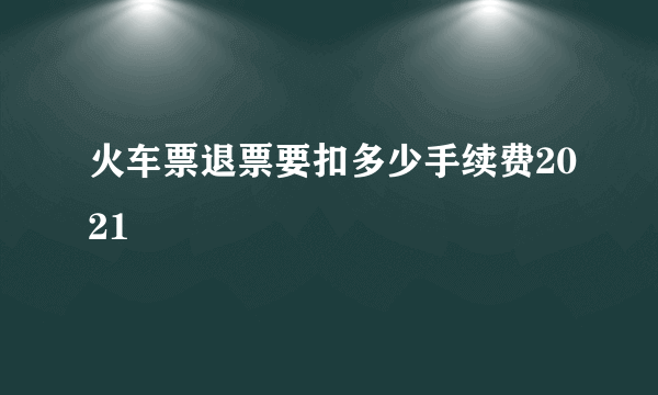 火车票退票要扣多少手续费2021