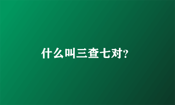 什么叫三查七对？