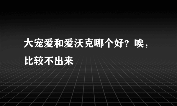 大宠爱和爱沃克哪个好？唉，比较不出来