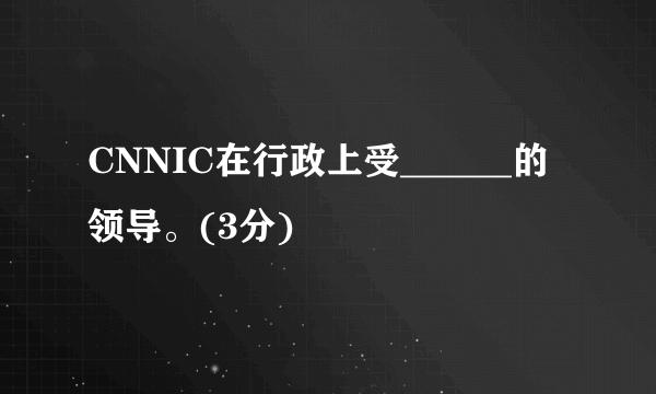 CNNIC在行政上受______的领导。(3分)