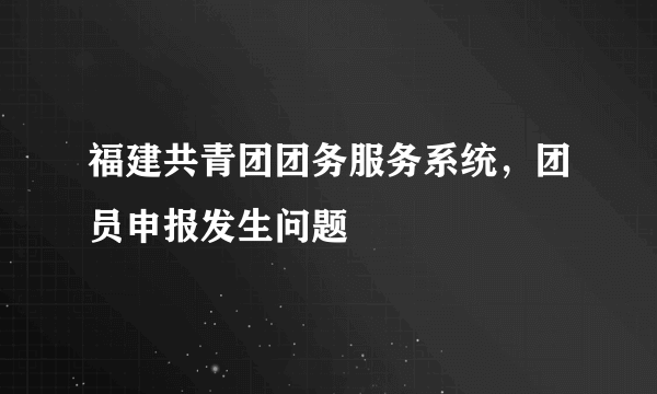 福建共青团团务服务系统，团员申报发生问题