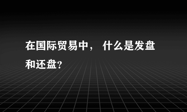 在国际贸易中， 什么是发盘和还盘？