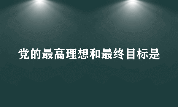 党的最高理想和最终目标是