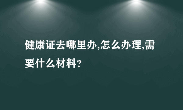 健康证去哪里办,怎么办理,需要什么材料？