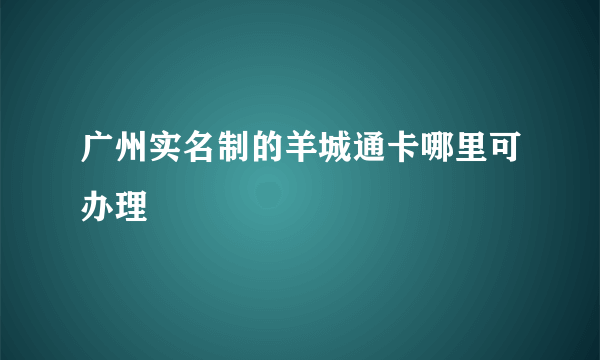 广州实名制的羊城通卡哪里可办理