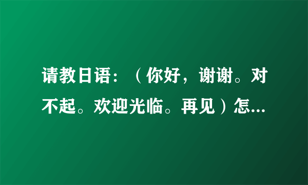 请教日语：（你好，谢谢。对不起。欢迎光临。再见）怎么说请用拼音标明谢谢~！