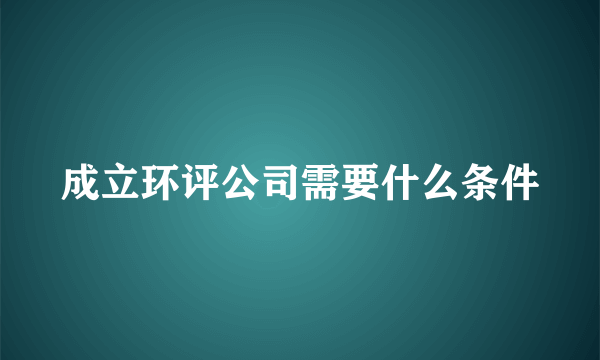 成立环评公司需要什么条件