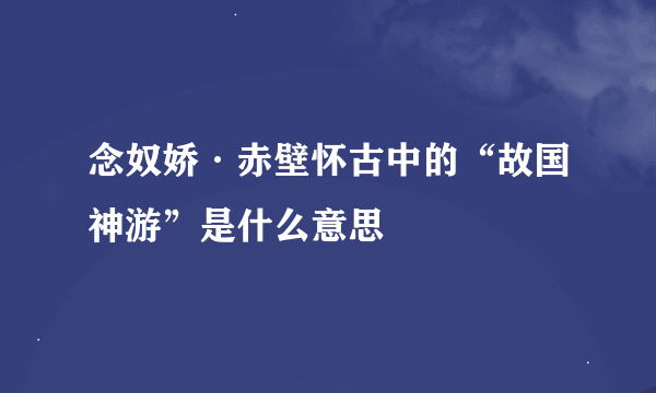 念奴娇·赤壁怀古中的“故国神游”是什么意思