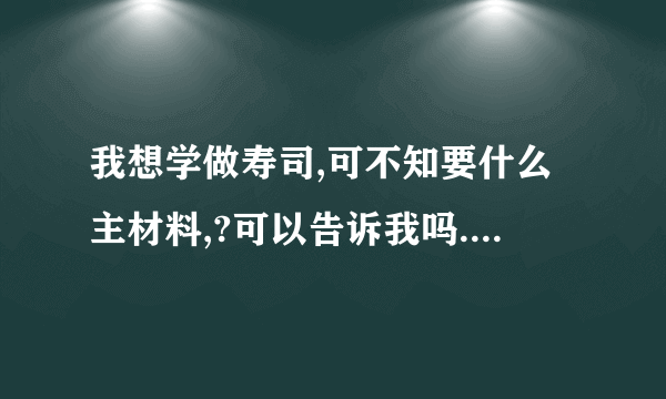 我想学做寿司,可不知要什么主材料,?可以告诉我吗.我怕麻烦,,超市里有的材料都告诉我..