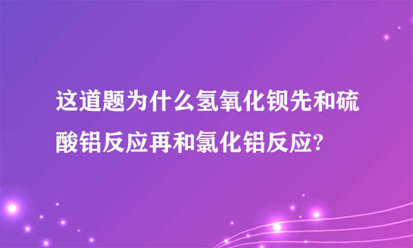 这道题为什么氢氧化钡先和硫酸铝反应再和氯化铝反应?