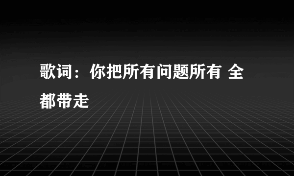 歌词：你把所有问题所有 全都带走