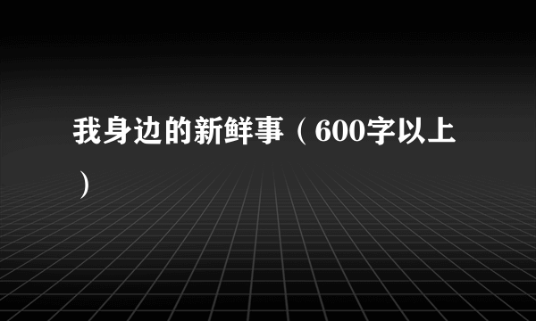 我身边的新鲜事（600字以上）