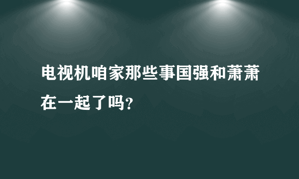 电视机咱家那些事国强和萧萧在一起了吗？