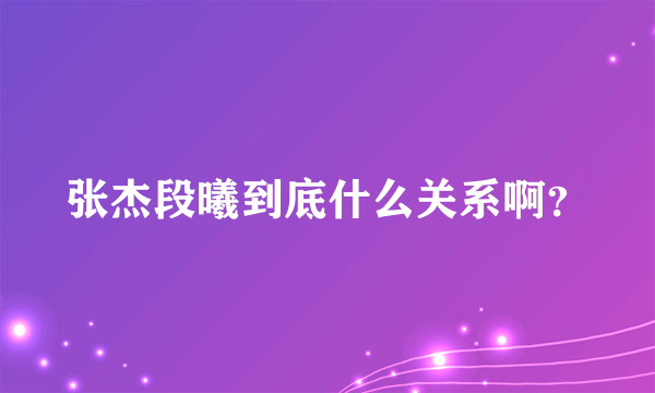 张杰段曦到底什么关系啊？