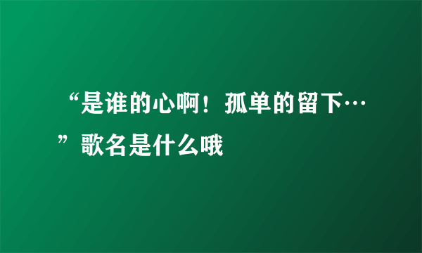 “是谁的心啊！孤单的留下…”歌名是什么哦