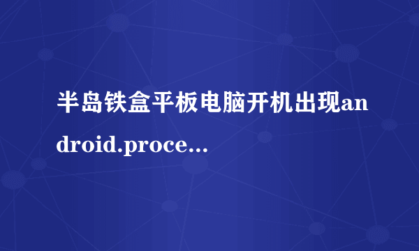 半岛铁盒平板电脑开机出现android.process.acore 进程意外停止请重试。怎么办？