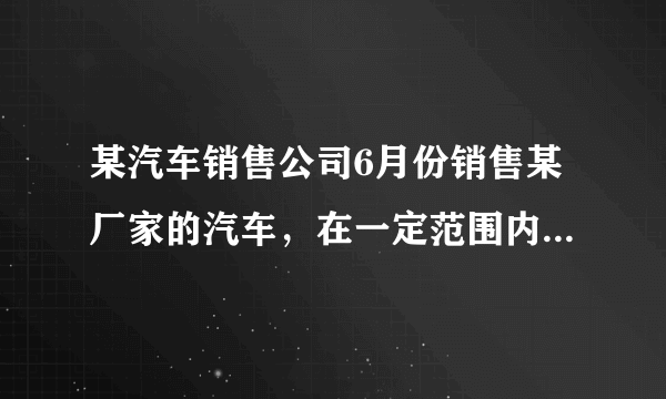 某汽车销售公司6月份销售某厂家的汽车，在一定范围内，每部汽车的售价与销售量有如下关系：若本月仅售出