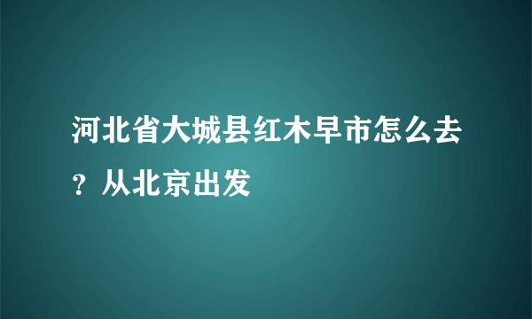 河北省大城县红木早市怎么去？从北京出发