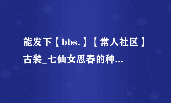 能发下【bbs.】【常人社区】古装_七仙女思春的种子或下载链接么？