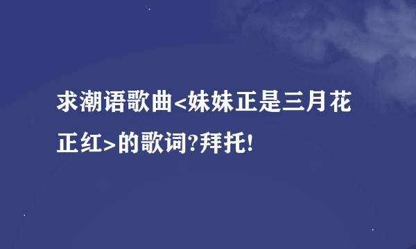 求潮语歌曲<妹妹正是三月花正红>的歌词?拜托!