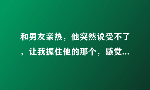 和男友亲热，他突然说受不了，让我握住他的那个，感觉到他很难受，我就帮他，然后就感觉到他在我手上蹭动