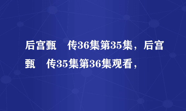 后宫甄嬛传36集第35集，后宫甄嬛传35集第36集观看，