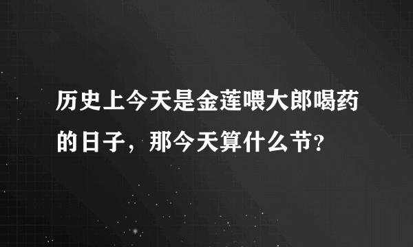 历史上今天是金莲喂大郎喝药的日子，那今天算什么节？