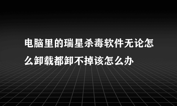 电脑里的瑞星杀毒软件无论怎么卸载都卸不掉该怎么办