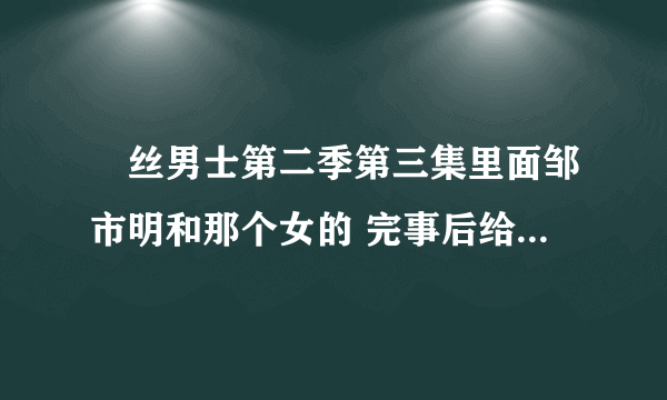 屌丝男士第二季第三集里面邹市明和那个女的 完事后给大鹏一巴掌的那个女的是谁阿 叫什么