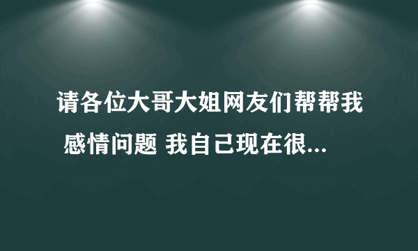 请各位大哥大姐网友们帮帮我 感情问题 我自己现在很浑浊。。。