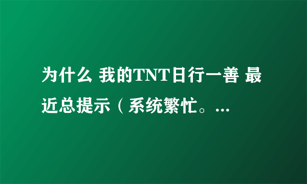 为什么 我的TNT日行一善 最近总提示（系统繁忙。稍后在试）