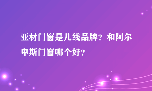 亚材门窗是几线品牌？和阿尔卑斯门窗哪个好？