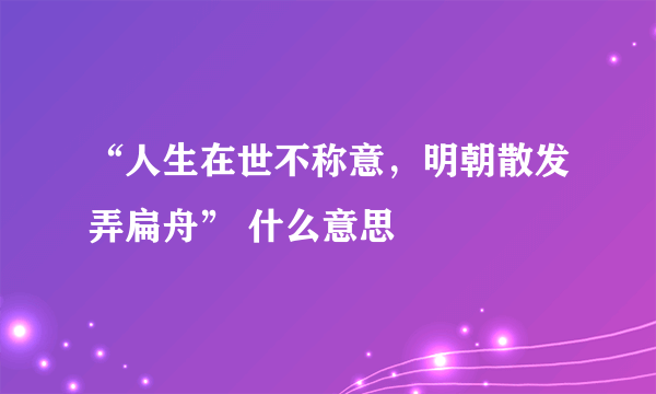 “人生在世不称意，明朝散发弄扁舟” 什么意思