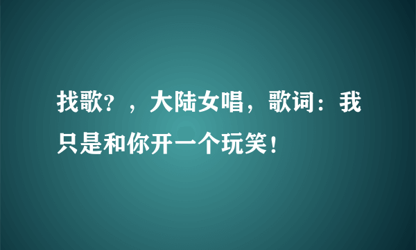 找歌？，大陆女唱，歌词：我只是和你开一个玩笑！