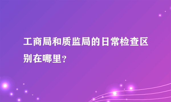 工商局和质监局的日常检查区别在哪里？