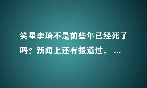 笑星李琦不是前些年已经死了吗？新闻上还有报道过， 怎么今天看着还活着？ 奇怪啊，怎么回事？