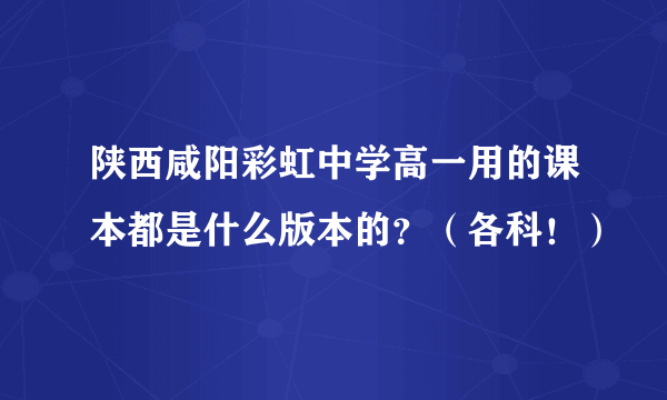 陕西咸阳彩虹中学高一用的课本都是什么版本的？（各科！）