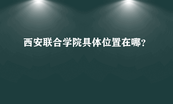 西安联合学院具体位置在哪？