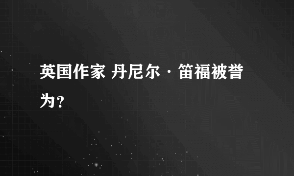 英国作家 丹尼尔·笛福被誉为？