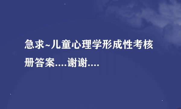 急求~儿童心理学形成性考核册答案....谢谢....