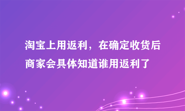 淘宝上用返利，在确定收货后商家会具体知道谁用返利了