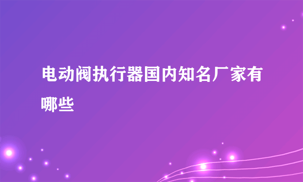 电动阀执行器国内知名厂家有哪些