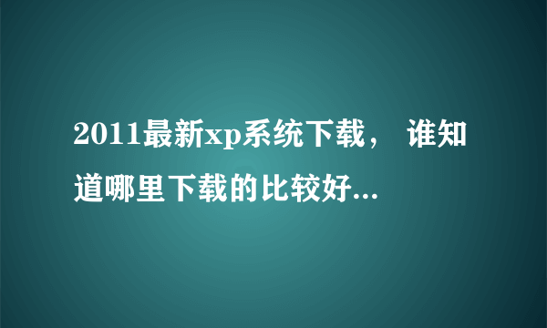 2011最新xp系统下载， 谁知道哪里下载的比较好？要绿色的就可以了。