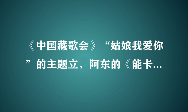 《中国藏歌会》“姑娘我爱你”的主题立，阿东的《能卡》是他的原创吗？