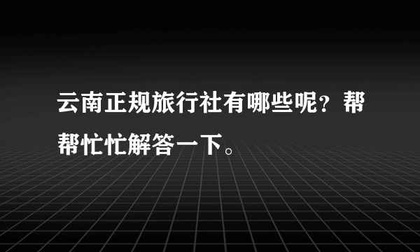 云南正规旅行社有哪些呢？帮帮忙忙解答一下。