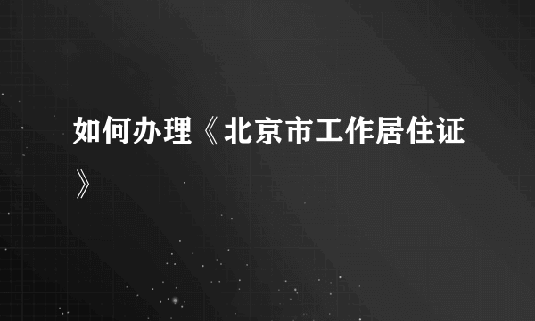 如何办理《北京市工作居住证》