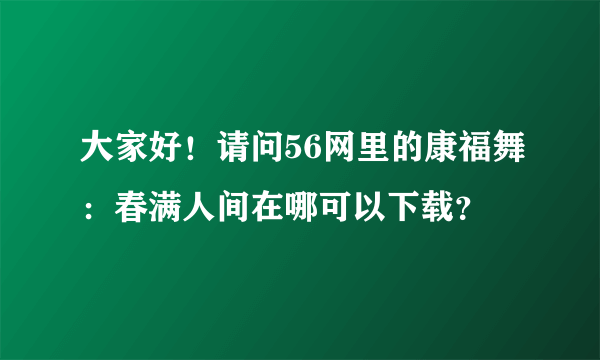 大家好！请问56网里的康福舞：春满人间在哪可以下载？