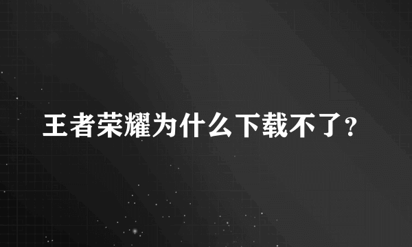 王者荣耀为什么下载不了？